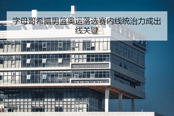 字母哥希腊男篮奥运落选赛内线统治力成出线关键