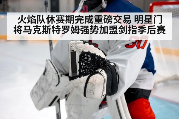 火焰队休赛期完成重磅交易 明星门将马克斯特罗姆强势加盟剑指季后赛