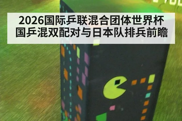 2026国际乒联混合团体世界杯国乒混双配对与日本队排兵前瞻